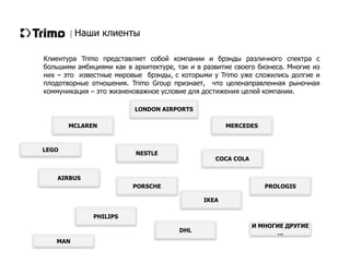 Наши клиенты
NESTLE
PORSCHE
MCLAREN
IKEA
PROLOGIS
MERCEDES
COCA COLA
И МНОГИЕ ДРУГИЕ
…
PHILIPS
DHL
AIRBUS
LONDON AIRPORTS
LEGO
MAN
Клиентура Trimo представляет собой компании и брэнды различного спектра с
большими амбициями как в архитектуре, так и в развитие своего бизнеса. Многие из
них – это известные мировые брэнды, с которыми у Trimo уже сложились долгие и
плодотворные отношения. Trimo Group признает, что целенаправленная рыночная
коммуникация – это жизненоважное условие для достижения целей компании.
 