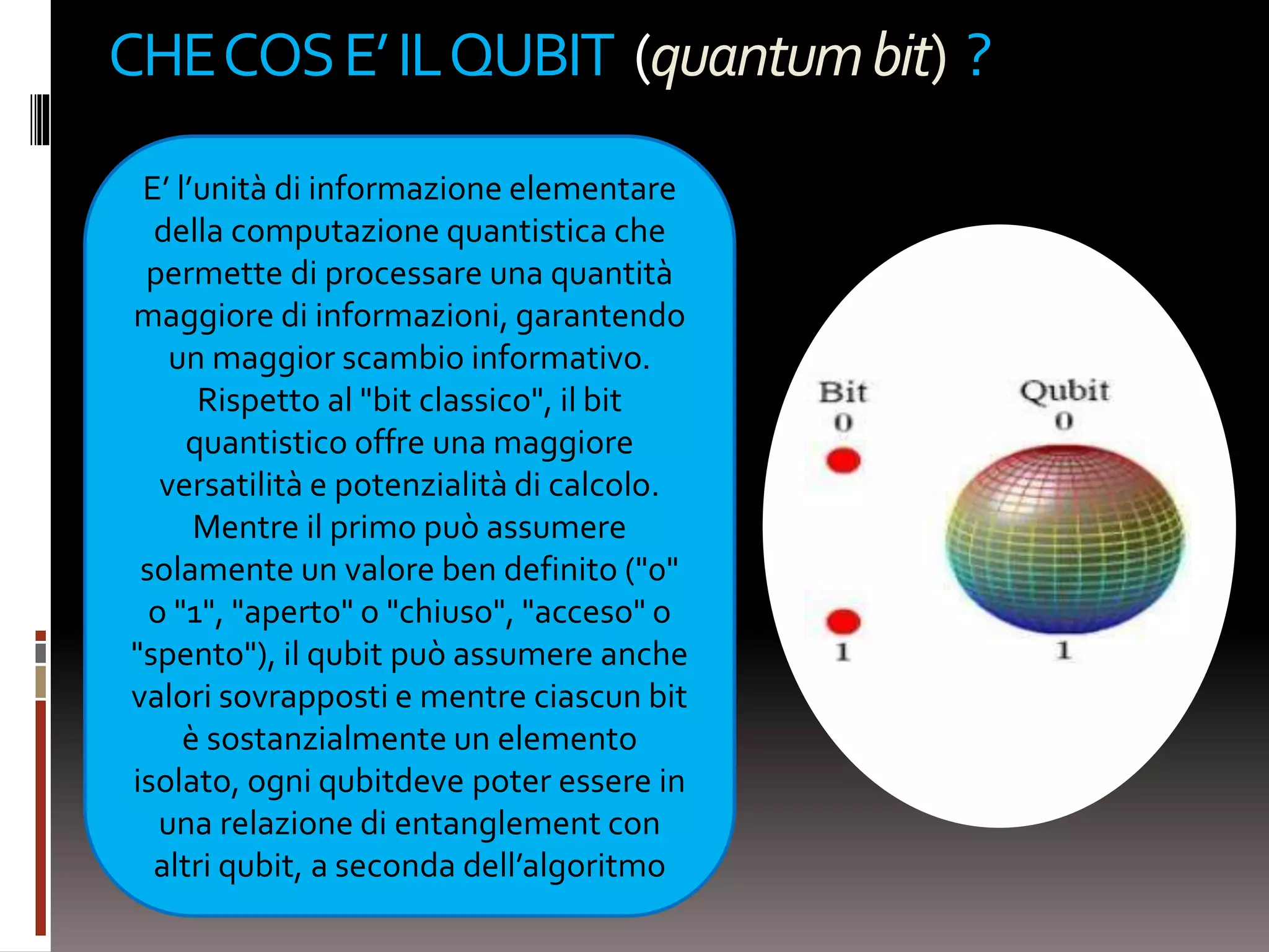 CHECOSE’ILQUBIT (quantumbit) ?
E’ l’unità di informazione elementare
della computazione quantistica che
permette di processare una quantità
maggiore di informazioni, garantendo
un maggior scambio informativo.
Rispetto al "bit classico", il bit
quantistico offre una maggiore
versatilità e potenzialità di calcolo.
Mentre il primo può assumere
solamente un valore ben definito ("0"
o "1", "aperto" o "chiuso", "acceso" o
"spento"), il qubit può assumere anche
valori sovrapposti e mentre ciascun bit
è sostanzialmente un elemento
isolato, ogni qubitdeve poter essere in
una relazione di entanglement con
altri qubit, a seconda dell’algoritmo
 