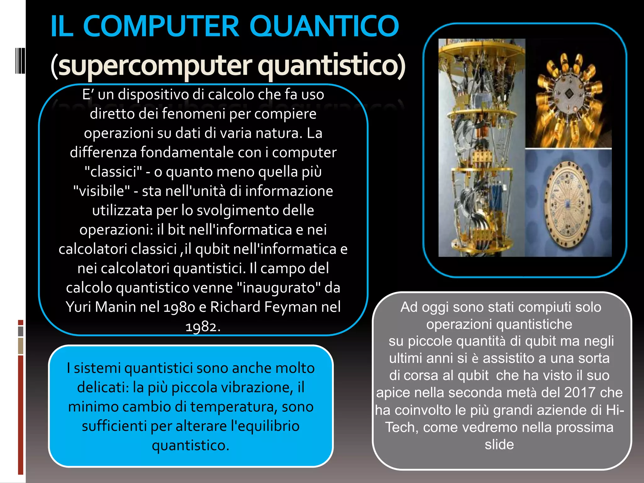 IL COMPUTER QUANTICO
(supercomputerquantistico)
E’ un dispositivo di calcolo che fa uso
diretto dei fenomeni per compiere
operazioni su dati di varia natura. La
differenza fondamentale con i computer
"classici" - o quanto meno quella più
"visibile" - sta nell'unità di informazione
utilizzata per lo svolgimento delle
operazioni: il bit nell'informatica e nei
calcolatori classici ,il qubit nell'informatica e
nei calcolatori quantistici. Il campo del
calcolo quantistico venne "inaugurato" da
Yuri Manin nel 1980 e Richard Feyman nel
1982.
Ad oggi sono stati compiuti solo
operazioni quantistiche
su piccole quantità di qubit ma negli
ultimi anni si è assistito a una sorta
di corsa al qubit che ha visto il suo
apice nella seconda metà del 2017 che
ha coinvolto le più grandi aziende di Hi-
Tech, come vedremo nella prossima
slide
I sistemi quantistici sono anche molto
delicati: la più piccola vibrazione, il
minimo cambio di temperatura, sono
sufficienti per alterare l'equilibrio
quantistico.
 