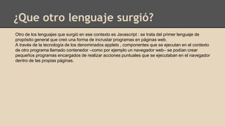 ¿Que otro lenguaje surgió?
Otro de los lenguajes que surgió en ese contexto es Javascript : se trata del primer lenguaje de
propósito general que creó una forma de incrustar programas en páginas web.
A través de la tecnología de los denominados applets , componentes que se ejecutan en el contexto
de otro programa llamado contenedor –como por ejemplo un navegador web– se podían crear
pequeños programas encargados de realizar acciones puntuales que se ejecutaban en el navegador
dentro de las propias páginas.
 