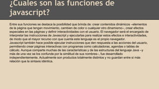 ¿Cuales son las funciones de
javascript?
Entre sus funciones se destaca la posibilidad que brinda de: crear contenidos dinámicos –elementos
de la página que tengan movimiento, cambien de color o cualquier otro dinamismo–, crear efectos
especiales en las páginas y definir interactividades con el usuario. El navegador será el encargado de
interpretar las instrucciones de Javascript y ejecutarlas para realizar estos efectos e interactividades,
de modo que el mayor recurso con que cuenta este lenguaje es el propio navegador.
Javascript también hace posible ejecutar instrucciones que den respuesta a las acciones del usuario,
permitiendo crear páginas interactivas con programas como calculadoras, agendas o tablas de
cálculo. Aunque comparte muchas de las características y de las estructuras del lenguaje Java –y
más de una vez se los confunde por la similitud de sus nombres–, fue desarrollado
independientemente. Actualmente son productos totalmente distintos y no guardan entre si más
relación que la sintaxis idéntica.
 
