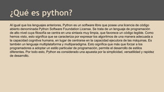 ¿Qué es python?
Al igual que los lenguajes anteriores, Python es un software libre que posee una licencia de código
abierto denominada Python Software Foundation License. Se trata de un lenguaje de programación
de alto nivel cuya filosofía se centra en una sintaxis muy limpia, que favorece un código legible. Como
hemos visto, esto significa que se caracteriza por expresar los algoritmos de una manera adecuada a
la capacidad cognitiva humana, en lugar de centrarse en la capacidad ejecutora de las máquinas. Es
también un lenguaje multiplataforma y multiparadigma. Esto significa que más que forzar a los
programadores a adoptar un estilo particular de programación, permite el desarrollo de estilos
diferentes. Por todo esto, Python es considerado una apuesta por la simplicidad, versatilidad y rapidez
de desarrollo.
 
