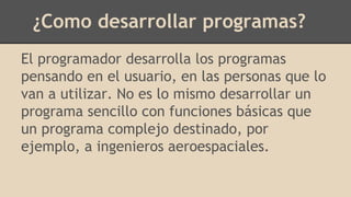 ¿Como desarrollar programas?
El programador desarrolla los programas
pensando en el usuario, en las personas que lo
van a utilizar. No es lo mismo desarrollar un
programa sencillo con funciones básicas que
un programa complejo destinado, por
ejemplo, a ingenieros aeroespaciales.
 
