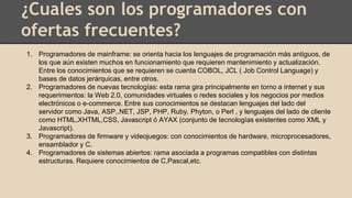 ¿Cuales son los programadores con
ofertas frecuentes?
1. Programadores de mainframe: se orienta hacia los lenguajes de programación más antiguos, de
los que aún existen muchos en funcionamiento que requieren mantenimiento y actualización.
Entre los conocimientos que se requieren se cuenta COBOL, JCL ( Job Control Language) y
bases de datos jerárquicas, entre otros.
2. Programadores de nuevas tecnologías: esta rama gira principalmente en torno a internet y sus
requerimientos: la Web 2.0, comunidades virtuales o redes sociales y los negocios por medios
electrónicos o e-commerce. Entre sus conocimientos se destacan lenguajes del lado del
servidor como Java, ASP,.NET, JSP, PHP, Ruby, Phyton, o Perl , y lenguajes del lado de cliente
como HTML,XHTML,CSS, Javascript ó AYAX (conjunto de tecnologías existentes como XML y
Javascript).
3. Programadores de firmware y videojuegos: con conocimientos de hardware, microprocesadores,
ensamblador y C.
4. Programadores de sistemas abiertos: rama asociada a programas compatibles con distintas
estructuras. Requiere conocimientos de C,Pascal,etc.
 