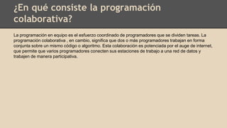 ¿En qué consiste la programación
colaborativa?
La programación en equipo es el esfuerzo coordinado de programadores que se dividen tareas. La
programación colaborativa , en cambio, significa que dos o más programadores trabajan en forma
conjunta sobre un mismo código o algoritmo. Esta colaboración es potenciada por el auge de internet,
que permite que varios programadores conecten sus estaciones de trabajo a una red de datos y
trabajen de manera participativa.
 