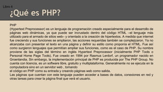 ¿Qué es PHP?
PHP
(Hypertext Preprocessor) es un lenguaje de programación creado especialmente para el desarrollo de
páginas web dinámicas, ya que puede ser incrustado dentro del código HTML –el lenguaje más
utilizado para el armado de sitios web– y orientado a la creación de hipertextos. A medida que internet
fue creciendo y sus funciones se ampliaron, las acciones requeridas también se complejizaron. Ya no
alcanzaba con presentar el texto en una página y definir su estilo como proponía el HTML. Fue así
como surgieron lenguajes que permitían ampliar sus funciones, como es el caso de PHP. Su nombre
proviene de las siglas del término en inglés Hypertext Preprocessor (inicialmente PHP Tools o
Personal Home Page Tools). Fue creado en 1994 por Rasmus Lerdorf, un programador nacido en
Groenlandia. Sin embargo, la implementación principal de PHP es producida por The PHP Group. No
cuenta con licencia, es un software libre, gratuito y multiplataforma. Generalmente no se ejecuta en la
computadora sino en un servidor web , tomando
el código en PHP como su entrada y creando páginas web como salida.
Las páginas que cuentan con este lenguaje pueden acceder a bases de datos, conexiones en red y
otras tareas para crear la página final que verá el usuario.
Libro 4
 