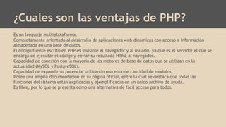 ¿Cuales son las ventajas de PHP?
Es un lenguaje multiplataforma.
Completamente orientado al desarrollo de aplicaciones web dinámicas con acceso a información
almacenada en una base de datos.
El código fuente escrito en PHP es invisible al navegador y al usuario, ya que es el servidor el que se
encarga de ejecutar el código y enviar su resultado HTML al navegador.
Capacidad de conexión con la mayoría de los motores de base de datos que se utilizan en la
actualidad (MySQL y PostgreSQL).
Capacidad de expandir su potencial utilizando una enorme cantidad de módulos.
Posee una amplia documentación en su página oficial, entre la cual se destaca que todas las
funciones del sistema están explicadas y ejemplificadas en un único archivo de ayuda.
Es libre, por lo que se presenta como una alternativa de fácil acceso para todos.
 