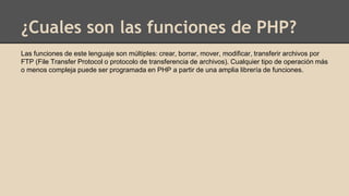 ¿Cuales son las funciones de PHP?
Las funciones de este lenguaje son múltiples: crear, borrar, mover, modificar, transferir archivos por
FTP (File Transfer Protocol o protocolo de transferencia de archivos). Cualquier tipo de operación más
o menos compleja puede ser programada en PHP a partir de una amplia librería de funciones.
 