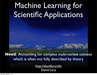 Machine Learning for
Scientiﬁc Applications
http://davidlary.info
David Lary
Need: Accounting for complex multi-variate context
which is often not fully described by theory
Monday, August 11, 14
 