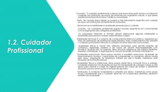 1.2. Cuidador
Profissional
Conceito - O cuidador profissional é a pessoa que possui educação formal com diploma
conferido por instituição de ensino reconhecida em organismos oficiais, e que presta
assistência profissional ao idoso, família e comunidade.
Perfil - Ter cursado Ensino Médio ou Superior e tido treinamento específico em cuidado
do idoso, em instituições oficialmente reconhecidas.
Destacam-se as habilidades e qualidades pessoais para o cuidado.
Funções - Os cuidadores profissionais seguem funções específicas em conformidade
com as legislações das categorias profissionais.
Os cuidadores "informais" e "formais" devem desenvolver algumas habilidades e
qualidades para prestar cuidado, especificadas a seguir:
Habilidades técnicas: É o conjunto de conhecimentos teóricos e práticos, adquiridos por
meio da orientação de profissionais especializados. Esses conhecimentos irão preparar
o cuidador para prestar atenção e cuidados ao idoso (descritas nas funções).
Qualidades éticas e morais: São atributos necessários para permitir relações de
confiança, dignidade, respeito e ser capaz de assumir responsabilidades com
iniciativa. Quando não for parente, deve procurar adaptar-se aos hábitos familiares,
respeitar a intimidade, a organização e crenças da família, evitando interferência.
Qualidades emocionais: Deve possuir domínio e equilíbrio emocional, facilidade de
relacionamento humano, capacidade de compreender os momentos difíceis vividos
pelo idoso, adaptação às mudanças sofridas por ele e família, tolerância ante
situações de frustração pessoal.
Qualidades físicas e intelectuais: Deve possuir saúde física, incluindo força e energia,
condições essenciais nas situações em que há necessidade de carregar o idoso ou dar
apoio para vestir-se e cuidar da higiene pessoal. Ser capaz de avaliar e administrar
situações que envolvemações e tomada de decisões.
Motivação: É condição fundamental a empatia por idosos. Valorizá-los como grupo
social, considerando que o "cuidado" deve ser um compromisso prioritário, pessoal e
também da sociedade.
 