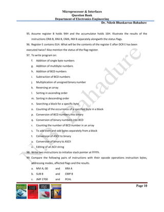 Microprocessor & Interfaces	
Question Bank
Department of Electronics Engineering
Dr. Nilesh Bhaskarrao Bahadure
Page 10
95. Assume  register  B  holds  94H  and  the  accumulator  holds  16H.  Illustrate  the  results  of  the 
instructions ORA B, XRA B, CMA, INX B separately alongwith the status flags. 
96. Register E contains 01H. What will be the contents of the register E after DCR E has been  
executed twice? Also mention the status of the flag register. 
97. To write program on: 
f. Addition of single byte numbers 
g. Addition of multibyte numbers 
h. Addition of BCD numbers 
i. Subtraction of BCD numbers 
j. Multiplication of unsigned binary number 
k. Reversing an array 
l. Sorting in ascending order 
m. Sorting in descending order 
n. Searching a block for a specific byte 
o. Counting of the occurrence of a specified byte in a block 
p. Conversion of BCD numbers into binary 
q. Conversion of binary numbers into BCD 
r. Counting the number of BCD number in an array 
s. To add even and odd bytes separately from a block 
t. Conversion of ASCII to binary 
u. Conversion of binary to ASCII 
v. Editing of an ACII string 
98. Write two instructions to initialize stack pointer at FFFFh. 
99. Compare  the  following  pairs  of  instructions  with  their  opcode  operations  instruction  bytes, 
addressing modes, affected flags and the results. 
a. MVI A, 00  and   XRA A 
b. SUB B    and   CMP B 
c. JMP 2700  and   PCHL 
 