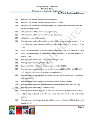 Microprocessor & Interfaces	
Question Bank
Department of Electronics Engineering
Dr. Nilesh Bhaskarrao Bahadure
Page 12
112. Addition of two decimal numbers using registers only. 
113. Addition of two decimal numbers referring memory locations. 
114. Addition of two hexadecimal numbers stored in two consecutive locations and stores the  
result at the third location. 
115. Subtraction of two 8 bit numbers using registers only 
116. Subtraction of two 8‐bit numbers with memory referencing. 
117. Multiplication using ADD instruction 
118. Write a program to obtain 1’s complement of the 16‐bit number stored at location 2115 and  
2116h. Store the result at location 2117 and 2118h. MSB’s should be in location 2116 and 
2118h. 
119. Obtain 2’s complement of the number stored at location 2110 and store the result at 2111h. 
120. Obtain 1’s complement of the data stored at memory location 2110 and place the result at  
location 2111h. 
121. Write a program to convert the binary number into gray code 
122. Write a program to multiply the data 05 by 07d. 
123. Obtain larger of the contents of memory locations 2140 and 2141h 
124. Write a program to add two 16‐bit numbers from memory 2140 and 2141 with 2142 and  
2143 store the result in next consecutive memory locations. 
125. Write a program to multiply two 8‐bit numbers to result in 8 bit number only i.e. maximum  
value could be FFh. 
126. Write a program to multiply two 8‐bit numbers to result in 16 bit numbers. 
127. Write a program to separate the hexadecimal number into two nibbles (MSB and LSB). 
128. Write a program to form a byte from two nibbles. 
129. Write a program to check the parity of data stored in the memory 2130h. Indication should  
be  00  for  odd  parity  and  EE  for  the  even  parity.  Stored  the  result  in  the  next  memory 
location. 
130. Write a program to multiply any number by 2 that is stored at location 2130h and stored the  
result at 2131h. 
 