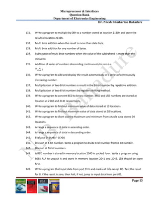 Microprocessor & Interfaces	
Question Bank
Department of Electronics Engineering
Dr. Nilesh Bhaskarrao Bahadure
Page 13
131. Write a program to multiply by 08h to a number stored at location 2130h and store the  
result at location 2131h. 
132. Multi byte addition when the result is more than data byte. 
133. Multi byte addition for any number of bytes. 
134. Subtraction of multi byte numbers when the value of the subtrahend is more than the  
minuend. 
135. Addition of series of numbers descending continuously to zero i.e. 
20
I=1 I 
136. Write a program to add and display the result automatically of s series of continuously  
increasing number. 
137. Multiplication of two 8‐bit numbers o result in the 16‐bit number by repetitive addition. 
138. Multiplication of two 8‐bit numbers by registers shifting method. 
139. Write a program to convert BCD to binary number. MSD and LSD numbers are stored at  
location at 2140 and 2141 respectively. 
140. Write a program to find out minimum value of data stored at 10 locations. 
141. Write a program to find out maximum value of data stored at 10 locations. 
142. Write a program to short out the maximum and minimum from a table data stored 04  
locations. 
143. Arrange a sequence of data in ascending order. 
144. Arrange a sequence of data in descending order. 
145. Evaluate E= (A+B) * (C+D) 
146. Division of 8‐bit number. Write a program to divide 8‐bit number from 8‐bit number. 
147. Division of 16 bit numbers. 
148. A BCD number is stored in memory location 2040 in packed form. Write a program using 
8085 ALP to unpack it and store in memory location 2041 and 2042. LSB should be store 
first. 
149. Write a program that input data from port 01 h and masks all bits except D0. Test the result  
for 0. If the result is zero, then halt, if not, jump to input data from port 02. 
 