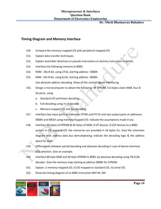 Microprocessor & Interfaces	
Question Bank
Department of Electronics Engineering
Dr. Nilesh Bhaskarrao Bahadure
Page 14
 
Timing Diagram and Memory Interface 
 
150. Compare the memory mapped I/O with peripheral mapped I/O. 
151. Explain data transfer techniques. 
152. Explain assembler directives or pseudo instructions or dummy instruction in details. 
153. Interface the following memory to 8085:  
154. ROM : 2Kx 8‐bit, using 2716, starting address : 0000h 
155. RAM : 2Kx 8‐bit, using 6116, starting address : 8000h.  
  Use absolute address decoding. Show all the control signals interfacing. 
156. Design a microcomputer to obtain the following: 4K EPROM, 512 bytes static RAM, four 8‐ 
bit ports. using 
a. Standard I/O and linear decoding. 
b. Full decoding using 3 x 8 decoder. 
c. Memory mapped I/O and full decoding. 
157. Interface two input ports at addresses FFF0h and FFF1h and two output ports at addresses  
9000h and 9001h using memory mapped I/O. Indicate the assumptions made if any. 
158. Interface 8K bytes of EPROM & 4K bytes of RAM, 8 I/P devices, 8 O/P devices to a 8085  
system in I/O mapped I/O. the memories are provided in 2K bytes ICs. Give the schematic 
diagram with address data bus demultiplexing; indicate the decoding logic & the address 
space for each. 
159. Differentiate between partial decoding and absolute decoding in case of device (memory  
I/O) selection. Give an example. 
160. Interface 8K byte RAM and 4K byte EPROM to 8085, by absolute decoding using 74LS138  
decoder. Give the memory map starting at address 0000h for EPROM. 
161. Explain: i) memory mapped I/O, ii) I/O mapped or standard I/O, iii) serial I/O. 
162. Draw the timing diagram of an 8085 instruction MVI M, 34h 
 