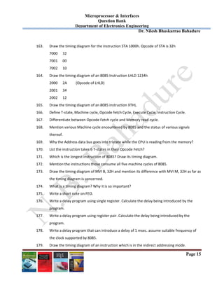 Microprocessor & Interfaces	
Question Bank
Department of Electronics Engineering
Dr. Nilesh Bhaskarrao Bahadure
Page 15
163. Draw the timing diagram for the instruction STA 1000h. Opcode of STA is 32h 
7000  32 
7001  00 
7002  10 
164. Draw the timing diagram of an 8085 Instruction LHLD 1234h 
2000  2A  (Opcode of LHLD) 
2001  34 
2002  12 
165. Draw the timing diagram of an 8085 instruction XTHL. 
166. Define T‐state, Machine cycle, Opcode fetch Cycle, Execute Cycle, Instruction Cycle. 
167. Differentiate between Opcode Fetch cycle and Memory read cycle. 
168. Mention various Machine cycle encountered by 8085 and the status of various signals  
thereof. 
169. Why the Address data bus goes into tristate while the CPU is reading from the memory? 
170. List the instruction takes 6 T‐states in their Opcode Fetch? 
171. Which is the longest instruction of 8085? Draw its timing diagram. 
172. Mention the instructions those consume all five machine cycles of 8085. 
173. Draw the timing diagram of MVI B, 32H and mention its difference with MVI M, 32H as far as  
the timing diagram is concerned. 
174. What is a timing diagram? Why it is so important? 
175. Write a short note on FEO. 
176. Write a delay program using single register. Calculate the delay being introduced by the  
program. 
177. Write a delay program using register pair. Calculate the delay being introduced by the  
program. 
178. Write a delay program that can introduce a delay of 1 msec. assume suitable frequency of  
the clock supported by 8085. 
179. Draw the timing diagram of an instruction which is in the indirect addressing mode. 
 