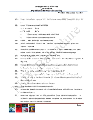 Microprocessor & Interfaces	
Question Bank
Department of Electronics Engineering
Dr. Nilesh Bhaskarrao Bahadure
Page 17
193. Design the interfacing system of 16K x 8 with microprocessor 8085. The available chip is 16K  
x 1 
194. Connect following memory IC with 8085 
16 K * 8  EPROM         4 IC’s 
      4 K * 8    RAM              4 IC’s 
i. Perform memory mapping using partial decoding 
ii. Perform memory mapping without fold back 
195. Connect 2114 IC with 8085. Use suitable address. 
196. Design the interfacing system of 64K x 8 with microprocessor 8085 based system. The  
available chip is 64K x 1 
197. Interface 2K word memory using 2142 SRAM chip. 2142 is 1024 x 4 bit SRAM, with output  
enable. Select starting address 4000h. Use decoder circuit to select memory chips.  
198. Interface 8K bytes of EPROM and 8K bytes of RAM to 8085. 
199. Interface 6K X 8 memory to 8085 using 2K X 8 memory chips. Give the address range of each  
chip used.  
200. Interface 2KX8 memory chip to 8085. Show all necessary connections. Use minimum  
hardware for the same. Specify the addresses under use.  
201. What do you folding back of Memory? How this can be avoided? 
202. What are shadows of memory? Why they are generated? How they can be removed? 
203. What do you mean by ‘Hardwired Decoding chip select and Decoder decoding chip select?  
Give examples of each. 
204. Describe the Minimum System with neat diagram. 
205. What is ‘Bus Contention’? How it can be avoided? 
206. Differentiate between linear select decoding and absolute decoding. Mention their relative  
merits and demerits. 
207. A particular microprocessor has 10 bit address bus. (i) How many memory locations it can  
access? (ii)  Write down  the highest address, (iii)  Using 256 byte memory blocks design  a 
decoder logic for above memory requirement. 
 