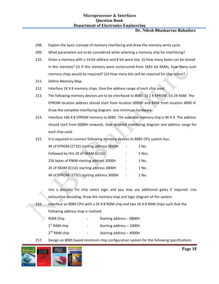Microprocessor & Interfaces	
Question Bank
Department of Electronics Engineering
Dr. Nilesh Bhaskarrao Bahadure
Page 18
208. Explain the basic concept of memory interfacing and draw the memory write cycle. 
209. What parameters are to be considered while selecting a memory chip for interfacing? 
210. Given a memory with a 14 bit address and 8 bit word size. (i) How many bytes can be stored  
in this memory? (ii) If this memory were constructed from 1KX1 bit RAMs, how many such 
memory chips would be required? (iii) How many bits will be required for chip select? 
211. Define Memory Map. 
212. Interface 1K X 8 memory chips. Give the address range of each chip used.  
213. The following memory devices are to be interfaced to 8085: (i) 2 K EPROM, (ii) 2K RAM. The  
EPROM location address should start from location 0000H and RAM from location 4000 H. 
Draw the complete interfacing diagram. Use minimum hardware.  
214. Interface 16K X 8 EPROM memory to 8085. The available memory chip is 4K X 4. The address  
should start from 0000H onwards. Give detailed interfacing diagram and address range for 
each chip used.  
215. It is required to connect following memory devices to 8085 CPU system bus: 
4K of EPROM (2732) starting address 0000H   :  1 No. 
Followed by this 2K of SRAM (6116)    :  2 Nos. 
256 bytes of RWM starting address 2000H  :  1 No. 
2K of SRAM (6116) starting address 2800H   :  1 No. 
4K of EPROM (2732) starting address 3000H  :  1 No. 
 
Use  a  decoder  fro  chip  select  logic  and  you  may  use  additional  gates  if  required.  Use 
exhaustive decoding. Draw the memory map and logic diagram of the system.    
216. Interface an 8085 CPU with a 2K X 8 ROM chip and two 1K X 8 RAM chips such that the  
following address map is realized: 
  ROM Chip    :  Starting address – 0800H 
1st
 RAM chip    :  Starting address – 1000H 
  2nd
 RAM chip    :  Starting address – 4000H 
217. Design an 8085 based minimum chip configuration system for the following specifications 
 