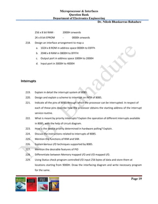 Microprocessor & Interfaces	
Question Bank
Department of Electronics Engineering
Dr. Nilesh Bhaskarrao Bahadure
Page 19
256 x 8 bit RAM ‐  2000H onwards 
2K x 8 bit EPROM  ‐  0000h onwards 
218. Design an interface arrangement to map a  
a. 1024 x 8 ROM in address space 0000h to 03FFh 
b. 2048 x 8 RAM in 0800H to 0FFFH 
c. Output port in address space 1000H to 2000H 
d. Input port in 3000H to 4000H 
 
 
Interrupts 
 
219. Explain in detail the interrupt system of 8085. 
220. Design and explain a scheme to interrupt on INTR of 8085. 
221. Indicate all the pins of 8085 through which the processor can be interrupted. In respect of  
each of these pins describe how the processor obtains the starting address of the interrupt 
service routine. 
222. What is meant by priority interrupts? Explain the operation of different interrupts available  
in 8085, with the help of circuit diagram. 
223. How is the device priority determined in hardware polling? Explain. 
224. Discuss the instructions related to interrupts of 8085. 
225. Mention the functions of RIM and SIM. 
226. Explain various I/O techniques supported by 8085. 
227. Mention the desirable features of PID 
228. Differentiate between Memory mapped I/O and I/O mapped I/O. 
229. Using Status check program controlled I/O input 256 bytes of data and store them at  
locations starting from 9000H. Draw the interfacing diagram and write necessary program 
for the same. 
 