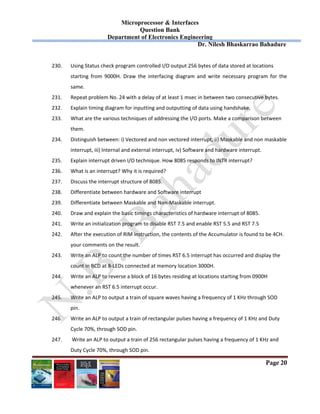 Microprocessor & Interfaces	
Question Bank
Department of Electronics Engineering
Dr. Nilesh Bhaskarrao Bahadure
Page 20
230. Using Status check program controlled I/O output 256 bytes of data stored at locations  
starting  from  9000H.  Draw  the  interfacing  diagram  and  write  necessary  program  for  the 
same. 
231. Repeat problem No. 24 with a delay of at least 1 msec in between two consecutive bytes. 
232. Explain timing diagram for inputting and outputting of data using handshake. 
233. What are the various techniques of addressing the I/O ports. Make a comparison between  
them.  
234. Distinguish between: i) Vectored and non vectored interrupt, ii) Maskable and non maskable  
interrupt, iii) Internal and external interrupt, iv) Software and hardware interrupt. 
235. Explain interrupt driven I/O technique. How 8085 responds to INTR interrupt? 
236. What is an interrupt? Why it is required? 
237. Discuss the interrupt structure of 8085. 
238. Differentiate between hardware and Software interrupt 
239. Differentiate between Maskable and Non‐Maskable interrupt. 
240. Draw and explain the basic timings characteristics of hardware interrupt of 8085.  
241. Write an initialization program to disable RST 7.5 and enable RST 5.5 and RST 7.5 
242. After the execution of RIM instruction, the contents of the Accumulator is found to be 4CH.  
your comments on the result.  
243. Write an ALP to count the number of times RST 6.5 interrupt has occurred and display the  
count in BCD at 8‐LEDs connected at memory location 3000H. 
244. Write an ALP to reverse a block of 16 bytes residing at locations starting from 0900H  
whenever an RST 6.5 interrupt occur.  
245. Write an ALP to output a train of square waves having a frequency of 1 KHz through SOD  
pin.  
246. Write an ALP to output a train of rectangular pulses having a frequency of 1 KHz and Duty  
Cycle 70%, through SOD pin. 
247.  Write an ALP to output a train of 256 rectangular pulses having a frequency of 1 KHz and  
Duty Cycle 70%, through SOD pin.  
 