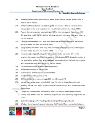 Microprocessor & Interfaces	
Question Bank
Department of Electronics Engineering
Dr. Nilesh Bhaskarrao Bahadure
Page 21
248. Write an ALP to output a byte residing at 9000H serially through SOD pin. Allow a delay of 1  
msec as the bit interval.  
249. Write an ALP to input a byte serially through SID pin. Assume a delay of 1 msec as the bit  
interval. Convert the serial bit pattern into a parallel byte and store the byte at 9000H.  
250. Assume the microprocessor is completing an RST 7.5 interrupt request, check to see if RST  
6.5 is pending, enable RST 6.5 without affecting any other interrupts; otherwise, return to 
the min program. 
251. Design a 1‐hour real time clock using 50Hz power line as an interrupt source. The displays  
are to be mad at the ports and must be in BCD. 
252. Design a 24‐hour real time clock using 50Hz power line as an interrupt source. The displays  
are to be mad at the ports and must be in BCD. 
253. Implement a breakpoint facility at RST 5 for user. When the user writes RST 5 in the  
program, the program should be interrupted at the instruction RST 5, display the content of 
the accumulator and the flags when Hex key A is pressed and exit the break point routine 
and continue execution when Hex key ‘0’ (zero) is pressed 
254. Discuss the instructions related to interrupts of 8085. 
255. Mention the functions of RIM and SIM. 
256. Explain various I/O techniques supported by 8085. 
257. Mention the desirable features of PID 
258. Differentiate between Memory mapped I/O and I/O mapped I/O. 
259. Using Status check program controlled I/O input 256 bytes of data and store them at  
locations starting from 9000H. Draw the interfacing diagram and write necessary program 
for the same. 
260. Using Status check program controlled I/O output 256 bytes of data stored at locations  
starting  from  9000H.  Draw  the  interfacing  diagram  and  write  necessary  program  for  the 
same. 
261. Explain timing diagram for inputting and outputting of data using handshake. 
262. What are the various techniques of addressing the I/O ports. Make a comparison between  
 