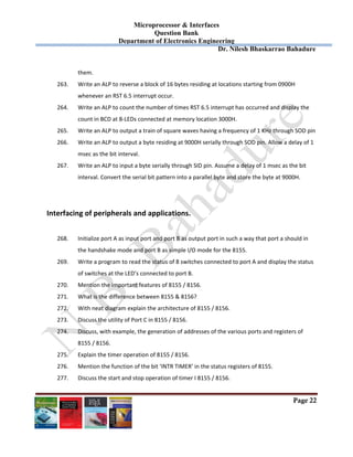 Microprocessor & Interfaces	
Question Bank
Department of Electronics Engineering
Dr. Nilesh Bhaskarrao Bahadure
Page 22
them.  
263. Write an ALP to reverse a block of 16 bytes residing at locations starting from 0900H  
whenever an RST 6.5 interrupt occur.  
264. Write an ALP to count the number of times RST 6.5 interrupt has occurred and display the  
count in BCD at 8‐LEDs connected at memory location 3000H.  
265. Write an ALP to output a train of square waves having a frequency of 1 KHz through SOD pin 
266. Write an ALP to output a byte residing at 9000H serially through SOD pin. Allow a delay of 1  
msec as the bit interval.  
267. Write an ALP to input a byte serially through SID pin. Assume a delay of 1 msec as the bit  
interval. Convert the serial bit pattern into a parallel byte and store the byte at 9000H.  
 
 
Interfacing of peripherals and applications. 
 
268. Initialize port A as input port and port B as output port in such a way that port a should in  
the handshake mode and port B as simple I/O mode for the 8155. 
269. Write a program to read the status of 8 switches connected to port A and display the status  
of switches at the LED’s connected to port B. 
270. Mention the important features of 8155 / 8156. 
271. What is the difference between 8155 & 8156? 
272. With neat diagram explain the architecture of 8155 / 8156. 
273. Discuss the utility of Port C in 8155 / 8156. 
274. Discuss, with example, the generation of addresses of the various ports and registers of  
8155 / 8156. 
275. Explain the timer operation of 8155 / 8156. 
276. Mention the function of the bit ‘INTR TIMER’ in the status registers of 8155. 
277. Discuss the start and stop operation of timer I 8155 / 8156. 
 