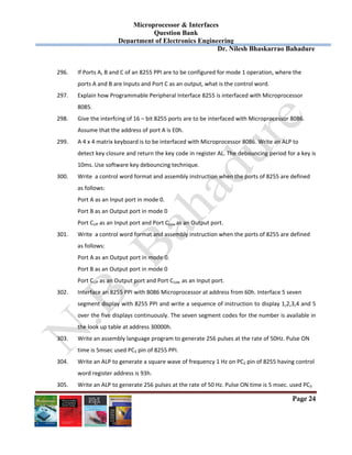 Microprocessor & Interfaces	
Question Bank
Department of Electronics Engineering
Dr. Nilesh Bhaskarrao Bahadure
Page 24
296. If Ports A, B and C of an 8255 PPI are to be configured for mode 1 operation, where the  
ports A and B are Inputs and Port C as an output, what is the control word. 
297. Explain how Programmable Peripheral Interface 8255 is interfaced with Microprocessor  
8085. 
298. Give the interfcing of 16 – bit 8255 ports are to be interfaced with Microprocessor 8086.  
Assume that the address of port A is E0h. 
299. A 4 x 4 matrix keyboard is to be interfaced with Microprocessor 8086. Write an ALP to  
detect key closure and return the key code in register AL. The debouncing period for a key is 
10ms. Use software key debouncing technique. 
300. Write  a control word format and assembly instruction when the ports of 8255 are defined  
as follows: 
Port A as an Input port in mode 0. 
Port B as an Output port in mode 0 
Port CUP as an Input port and Port CLow as an Output port. 
301. Write  a control word format and assembly instruction when the ports of 8255 are defined  
as follows: 
Port A as an Output port in mode 0. 
Port B as an Output port in mode 0 
Port CUP as an Output port and Port CLow  as an Input port. 
302. Interface an 8255 PPI with 8086 Microprocessor at address from 60h. Interface 5 seven  
segment display with 8255 PPI and write a sequence of instruction to display 1,2,3,4 and 5 
over the five displays continuously. The seven segment codes for the number is available in 
the look up table at address 30000h. 
303. Write an assembly language program to generate 256 pulses at the rate of 50Hz. Pulse ON  
time is 5msec used PC3 pin of 8255 PPI. 
304. Write an ALP to generate a square wave of frequency 1 Hz on PC2 pin of 8255 having control  
word register address is 93h. 
305. Write an ALP to generate 256 pulses at the rate of 50 Hz. Pulse ON time is 5 msec. used PC3  
 