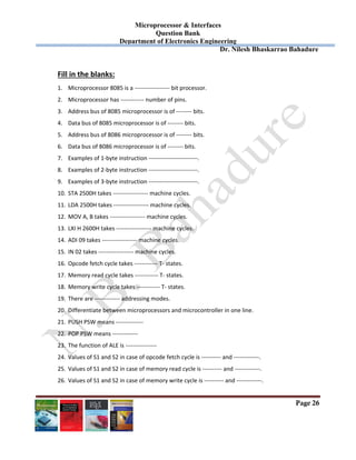 Microprocessor & Interfaces	
Question Bank
Department of Electronics Engineering
Dr. Nilesh Bhaskarrao Bahadure
Page 26
Fill in the blanks: 
1. Microprocessor 8085 is a ‐‐‐‐‐‐‐‐‐‐‐‐‐‐‐‐‐‐ bit processor. 
2. Microprocessor has ‐‐‐‐‐‐‐‐‐‐‐‐ number of pins. 
3. Address bus of 8085 microprocessor is of ‐‐‐‐‐‐‐‐ bits. 
4. Data bus of 8085 microprocessor is of ‐‐‐‐‐‐‐‐ bits. 
5. Address bus of 8086 microprocessor is of ‐‐‐‐‐‐‐‐ bits. 
6. Data bus of 8086 microprocessor is of ‐‐‐‐‐‐‐‐ bits. 
7. Examples of 1‐byte instruction ‐‐‐‐‐‐‐‐‐‐‐‐‐‐‐‐‐‐‐‐‐‐‐‐‐. 
8. Examples of 2‐byte instruction ‐‐‐‐‐‐‐‐‐‐‐‐‐‐‐‐‐‐‐‐‐‐‐‐‐. 
9. Examples of 3‐byte instruction ‐‐‐‐‐‐‐‐‐‐‐‐‐‐‐‐‐‐‐‐‐‐‐‐‐. 
10. STA 2500H takes ‐‐‐‐‐‐‐‐‐‐‐‐‐‐‐‐‐‐ machine cycles. 
11. LDA 2500H takes ‐‐‐‐‐‐‐‐‐‐‐‐‐‐‐‐‐‐ machine cycles. 
12. MOV A, B takes ‐‐‐‐‐‐‐‐‐‐‐‐‐‐‐‐‐‐ machine cycles. 
13. LXI H 2600H takes ‐‐‐‐‐‐‐‐‐‐‐‐‐‐‐‐‐‐ machine cycles. 
14. ADI 09 takes ‐‐‐‐‐‐‐‐‐‐‐‐‐‐‐‐‐‐ machine cycles. 
15. IN 02 takes ‐‐‐‐‐‐‐‐‐‐‐‐‐‐‐‐‐‐ machine cycles. 
16. Opcode fetch cycle takes ‐‐‐‐‐‐‐‐‐‐‐‐ T‐ states. 
17. Memory read cycle takes ‐‐‐‐‐‐‐‐‐‐‐‐ T‐ states. 
18. Memory write cycle takes ‐‐‐‐‐‐‐‐‐‐‐‐ T‐ states. 
19. There are ‐‐‐‐‐‐‐‐‐‐‐‐‐ addressing modes. 
20. Differentiate between microprocessors and microcontroller in one line. 
21. PUSH PSW means ‐‐‐‐‐‐‐‐‐‐‐‐‐‐ 
22. POP PSW means ‐‐‐‐‐‐‐‐‐‐‐‐‐ 
23. The function of ALE is ‐‐‐‐‐‐‐‐‐‐‐‐‐‐‐‐ 
24. Values of S1 and S2 in case of opcode fetch cycle is ‐‐‐‐‐‐‐‐‐‐ and ‐‐‐‐‐‐‐‐‐‐‐‐‐. 
25. Values of S1 and S2 in case of memory read cycle is ‐‐‐‐‐‐‐‐‐‐ and ‐‐‐‐‐‐‐‐‐‐‐‐‐. 
26. Values of S1 and S2 in case of memory write cycle is ‐‐‐‐‐‐‐‐‐‐ and ‐‐‐‐‐‐‐‐‐‐‐‐‐. 
 