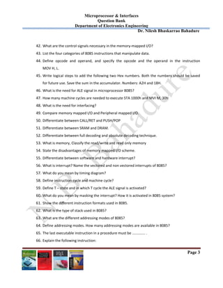 Microprocessor & Interfaces	
Question Bank
Department of Electronics Engineering
Dr. Nilesh Bhaskarrao Bahadure
Page 3
42. What are the control signals necessary in the memory‐mapped I/O? 
43. List the four categories of 8085 instructions that manipulate data. 
44. Define  opcode  and  operand,  and  specify  the  opcode  and  the  operand  in  the  instruction         
MOV H, L. 
45. Write logical steps to add the following two Hex numbers. Both the numbers should be saved 
for future use. Save the sum in the accumulator. Numbers: A2H and 18H. 
46. What is the need for ALE signal in microprocessor 8085? 
47. How many machine cycles are needed to execute STA 1000h and MVI M, 30h 
48. What is the need for interfacing? 
49. Compare memory mapped I/O and Peripheral mapped I/O. 
50. Differentiate between CALL/RET and PUSH/POP 
51. Differentiate between SRAM and DRAM. 
52. Differentiate between full decoding and absolute decoding technique. 
53. What is memory, Classify the read/write and read only memory  
54. State the disadvantages of memory mapped I/O scheme. 
55. Differentiate between software and hardware interrupt? 
56. What is interrupt? Name the vectored and non vectored interrupts of 8085? 
57. What do you mean by timing diagram? 
58. Define instruction cycle and machine cycle? 
59. Define T – state and in which T cycle the ALE signal is activated? 
60. What do you mean by masking the interrupt? How it is activated in 8085 system? 
61. Show the different instruction formats used in 8085.  
62. What is the type of stack used in 8085?  
63. What are the different addressing modes of 8085?  
64. Define addressing modes. How many addressing modes are available in 8085? 
65. The last executable instruction in a procedure must be ………….. . 
66. Explain the following instruction: 
 