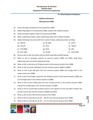  Microprocessor & Interfaces	
Question Bank 
Department of Electronics Engineering 
         Dr. Nilesh Bhaskarrao Bahadure 
 
Page 30
 
 
 
Page
30	
Additional Questions 
Microprocessor 8085 
 
01. Draw and explain architecture of microprocessor 8085. 
02. Explain flag register of microprocessor 8085, explain with suitable example. 
03. Draw and explain register model of microprocessor 8085. 
04. What is addressing modes, explain addressing modes with suitable examples. 
05. Explain following instruction with their number of bytes, addressing modes and flags  
(a) ANA M 
(b) CPI 67h 
(c) STA 2000h 
(d) CALL Addr 
(e) RC Addr 
(f) XTHL 
(g) PCHL 
(h) IN 56h 
(i) DCX H 
(j) LDAX D 
(k) SIM 
(l) SHLD 1000 
06. Write an ALP to add 16 bit data 1234 and 5678 using ADD and DAD Opcode. 
07. Write  an  ALP  to  exchange  contents  of  memory  location  2000h  and  2001h  using  Direct 
addressing mode and Indirect addressing mode. 
08. Write an ALP to add series of 10 bytes present in the memory location from 1000h 
09. Write an ALP to transfer 100 bytes from the memory location 1000h to 2000h. 
10. Write  an  ALP  to  get  100  bytes  from  the  memory  location  1000h  and  arrange  them  in  the 
reverse order from 2000h. 
11. Write an ALP to find larges t byte from the 10 bytes present in the memory location 1000h and 
put the largest byte in the memory location at 2000h. 
12. Write an ALP to find smallest byte from the 10 bytes present in the memory location 1000h 
and put the smallest byte in the memory location at 2000h. 
13. Write an ALP to convert BCD number present in the register B to the Two ASCII numbers and 
put the result in the memory location at 2000h and 2001h. 
14. Write an ALP to clear 100 memory locations from 7000h. 
15. Write an ALP to enter 00, 01, 02, 03, ….98, 99 in the memory location from 7000h. 
16. Write an ALP to enter 00, 01, 02, 03, ….FE, FF in the memory location from 7000h. 
 