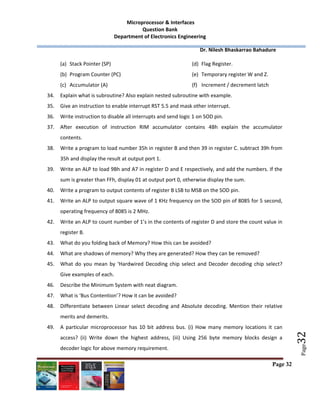 Microprocessor & Interfaces	
Question Bank 
Department of Electronics Engineering 
         Dr. Nilesh Bhaskarrao Bahadure 
 
Page 32
 
 
 
Page
32	
(a) Stack Pointer (SP) 
(b) Program Counter (PC) 
(c) Accumulator (A) 
(d) Flag Register. 
(e) Temporary register W and Z. 
(f) Increment / decrement latch  
34. Explain what is subroutine? Also explain nested subroutine with example. 
35. Give an instruction to enable interrupt RST 5.5 and mask other interrupt. 
36. Write instruction to disable all interrupts and send logic 1 on SOD pin. 
37. After  execution  of  instruction  RIM  accumulator  contains  4Bh  explain  the  accumulator 
contents. 
38. Write a program to load number 35h in register B and then 39 in register C. subtract 39h from 
35h and display the result at output port 1. 
39. Write an ALP to load 9Bh and A7 in register D and E respectively, and add the numbers. If the 
sum is greater than FFh, display 01 at output port 0, otherwise display the sum. 
40. Write a program to output contents of register B LSB to MSB on the SOD pin. 
41. Write an ALP to output square wave of 1 KHz frequency on the SOD pin of 8085 for 5 second, 
operating frequency of 8085 is 2 MHz. 
42. Write an ALP to count number of 1’s in the contents of register D and store the count value in 
register B. 
43. What do you folding back of Memory? How this can be avoided? 
44. What are shadows of memory? Why they are generated? How they can be removed? 
45. What  do  you  mean  by  ‘Hardwired  Decoding  chip  select  and  Decoder  decoding  chip  select? 
Give examples of each. 
46. Describe the Minimum System with neat diagram. 
47. What is ‘Bus Contention’? How it can be avoided? 
48. Differentiate between Linear select decoding and Absolute decoding. Mention their relative 
merits and demerits. 
49. A  particular  microprocessor  has  10  bit  address  bus.  (i)  How  many  memory  locations  it  can 
access?  (ii)  Write  down  the  highest  address,  (iii)  Using  256  byte  memory  blocks  design  a 
decoder logic for above memory requirement. 
 