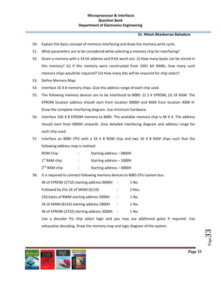  Microprocessor & Interfaces	
Question Bank 
Department of Electronics Engineering 
         Dr. Nilesh Bhaskarrao Bahadure 
 
Page 33
 
 
 
Page
33	
50. Explain the basic concept of memory interfacing and draw the memory write cycle. 
51. What parameters are to be considered while selecting a memory chip for interfacing? 
52. Given a memory with a 14 bit address and 8 bit word size. (i) How many bytes can be stored in 
this  memory?  (ii)  If  this  memory  were  constructed  from  1KX1  bit  RAMs,  how  many  such 
memory chips would be required? (iii) How many bits will be required for chip select? 
53. Define Memory Map. 
54. Interface 1K X 8 memory chips. Give the address range of each chip used.  
55. The following memory devices are to be interfaced to 8085: (i) 2 K EPROM, (ii) 2K RAM. The 
EPROM  location  address  should  start  from  location  0000H  and  RAM  from  location  4000  H. 
Draw the complete interfacing diagram. Use minimum hardware.  
56. Interface 16K X 8 EPROM memory to 8085. The available memory chip is 4K X 4. The address 
should  start  from  0000H  onwards.  Give  detailed  interfacing  diagram  and  address  range  for 
each chip used. 
57. Interface  an  8085  CPU  with  a  2K  X  8  ROM  chip  and  two  1K  X  8  RAM  chips  such  that  the 
following address map is realized: 
ROM Chip    :  Starting address – 0800H 
1st
 RAM chip    :  Starting address – 1000H 
2nd
 RAM chip    :  Starting address – 4000H 
58. It is required to connect following memory devices to 8085 CPU system bus: 
4K of EPROM (2732) starting address 0000H   :  1 No. 
Followed by this 2K of SRAM (6116)    :  2 Nos. 
256 bytes of RWM starting address 2000H  :  1 No. 
2K of SRAM (6116) starting address 2800H   :  1 No. 
4K of EPROM (2732) starting address 3000H  :  1 No. 
Use  a  decoder  fro  chip  select  logic  and  you  may  use  additional  gates  if  required.  Use 
exhaustive decoding. Draw the memory map and logic diagram of the system.   
 
 