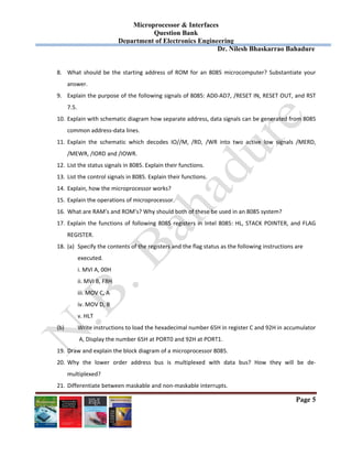 Microprocessor & Interfaces	
Question Bank
Department of Electronics Engineering
Dr. Nilesh Bhaskarrao Bahadure
Page 5
8. What should be the starting address  of ROM for  an 8085 microcomputer? Substantiate  your 
answer. 
9. Explain the purpose of the following signals of 8085: AD0‐AD7, /RESET IN, RESET OUT, and RST 
7.5. 
10. Explain with schematic diagram how separate address, data signals can be generated from 8085 
common address‐data lines. 
11. Explain  the  schematic  which  decodes  IO//M,  /RD,  /WR  into  two  active  low  signals  /MERD, 
/MEWR, /IORD and /IOWR. 
12. List the status signals in 8085. Explain their functions. 
13. List the control signals in 8085. Explain their functions. 
14. Explain, how the microprocessor works? 
15. Explain the operations of microprocessor. 
16. What are RAM’s and ROM’s? Why should both of these be used in an 8085 system? 
17. Explain the functions of following 8085 registers in Intel 8085: HL, STACK POINTER, and FLAG 
REGISTER. 
18. (a)  Specify the contents of the registers and the flag status as the following instructions are  
executed. 
i. MVI A, 00H 
ii. MVI B, F8H 
iii. MOV C, A 
iv. MOV D, B 
v. HLT 
  (b)  Write instructions to load the hexadecimal number 65H in register C and 92H in accumulator 
 A, Display the number 65H at PORT0 and 92H at PORT1. 
19. Draw and explain the block diagram of a microprocessor 8085. 
20. Why  the  lower  order  address  bus  is  multiplexed  with  data  bus?  How  they  will  be  de‐
multiplexed? 
21. Differentiate between maskable and non‐maskable interrupts. 
 