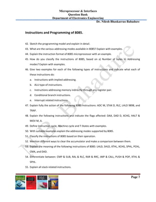 Microprocessor & Interfaces	
Question Bank
Department of Electronics Engineering
Dr. Nilesh Bhaskarrao Bahadure
Page 7
Instructions and Programming of 8085. 
 
42. Sketch the programming model and explain in detail. 
43. What are the various addressing modes available in 8085? Explain with examples. 
44. Explain the instruction format of 8085 microprocessor with an example. 
45. How  do  you  classify  the  instructions  of  8085,  based  on  a)  Number  of  bytes  b)  Addressing 
modes? Explain with examples. 
46. Give two examples for each of the following types  of instructions and indicate what each of 
these instructions do: 
a. Instructions with implied addressing. 
b. ALU type of instructions. 
c. Instructions addressing memory indirectly through any register pair. 
d. Conditional branch instructions. 
e. Interrupt related instructions. 
47. Explain fully the action of the following 8085 instructions: ADC M, STAX D, RLC, LHLD 9898, and 
TRAP. 
48. Explain the following instructions and indicate the flags affected: DAA, DAD D, XCHG, HALT & 
MOV M, A. 
49. Define Instruction cycle, Machine cycle and T‐States with examples. 
50. With suitable examples explain the addressing modes supported by 8085. 
51. Classify the instructions of 8085 based on their operation. 
52. Mention different ways to clear the accumulator and make a comparison between them. 
53. Explain the meaning of the following instructions of 8085: LHLD, SHLD, XTHL, XCHG, SPHL, PCHL, 
CMA, and DAD. 
54. Differentiate between: CMP & SUB, RAL & RLC, RAR & RRC, JMP & CALL, PUSH & POP, XTHL & 
SPHL. 
55. Explain all stack related instructions. 
 