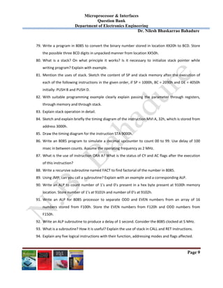 Microprocessor & Interfaces	
Question Bank
Department of Electronics Engineering
Dr. Nilesh Bhaskarrao Bahadure
Page 9
79. Write a program in 8085 to convert the binary number stored in location XX20h to BCD. Store 
the possible three BCD digits in unpacked manner from location XX50h. 
80. What  is  a  stack?  On  what  principle  it  works?  Is  it  necessary  to  initialize  stack  pointer  while 
writing program? Explain with example. 
81. Mention the uses of stack. Sketch the content of SP and stack memory after the execution of 
each of the following instructions in the given order, if SP = 1000h, BC = 2030h and DE = 4050h 
initially: PUSH B and PUSH D. 
82. With  suitable  programming  example  clearly  explain  passing  the  parameter  through  registers, 
through memory and through stack. 
83. Explain stack operation in detail. 
84. Sketch and explain briefly the timing diagram of the instruction MVI A, 32h, which is stored from 
address 3000h. 
85. Draw the timing diagram for the instruction STA 9000h. 
86. Write an 8085 program to simulate a decimal upcounter to count 00 to 99. Use delay of 100 
msec in between counts. Assume the operating frequency as 2 MHz. 
87. What is the use of instruction ORA A? What is the status of CY and AC flags after the execution 
of this instruction? 
88. Write a recursive subroutine named FACT to find factorial of the number in 8085. 
89. Using JMP, can you call a subroutine? Explain with an example and a corresponding ALP. 
90. Write an ALP to count number of 1’s and 0’s present in a hex byte present at 9100h memory 
location. Store number of 1’s at 9101h and number of 0’s at 9102h. 
91. Write  an  ALP  for  8085  processor  to  separate  ODD  and  EVEN  numbers  from  an  array  of  16 
numbers  stored  from  F100h.  Store  the  EVEN  numbers  from  F120h  and  ODD  numbers  from 
F150h. 
92. Write an ALP subroutine to produce a delay of 1 second. Consider the 8085 clocked at 5 MHz. 
93. What is a subroutine? How it is useful? Explain the use of stack in CALL and RET instructions. 
94. Explain any five logical instructions with their function, addressing modes and flags affected. 
 
