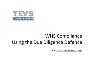 WHS	
  Compliance	
  	
  
Using	
  the	
  Due	
  Diligence	
  Defence	
  
                          A Presentation for QBM April 2013
 
