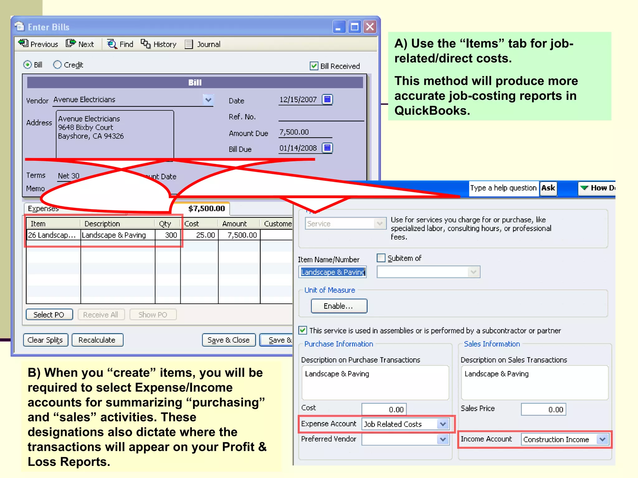 B) When you “create” items, you will be required to select Expense/Income accounts for summarizing “purchasing” and “sales” activities. These designations also dictate where the transactions will appear on your Profit & Loss Reports.  A) Use the “Items” tab for job-related/direct costs.  This method will produce more accurate job-costing reports in QuickBooks. 