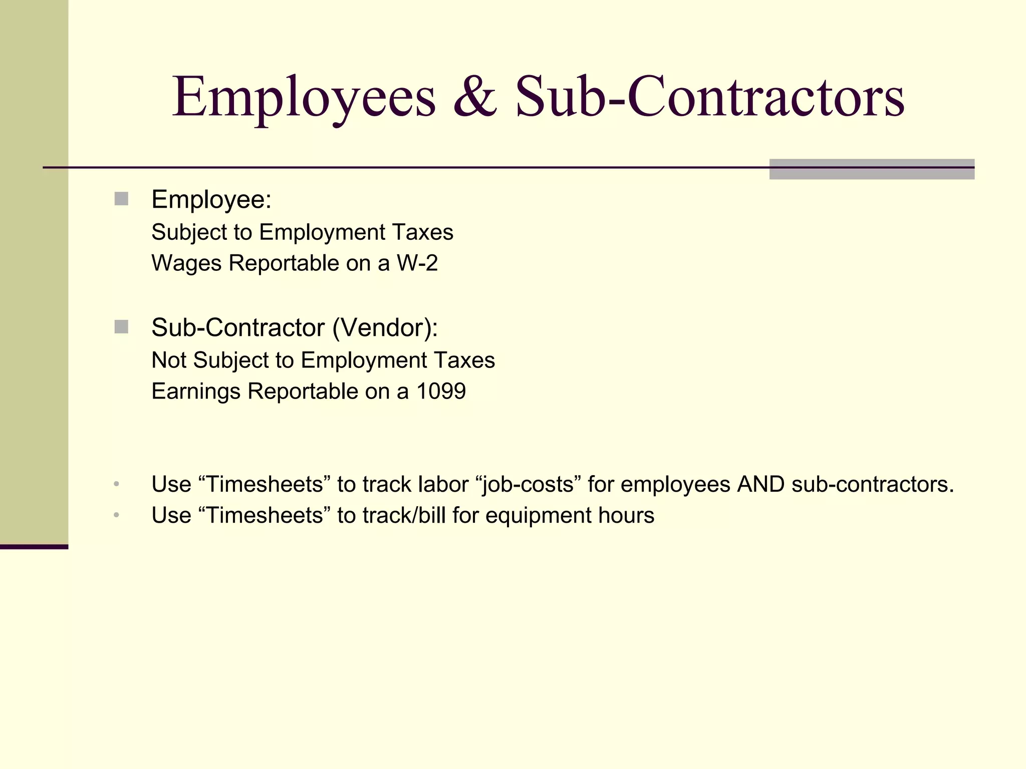 Employees & Sub-Contractors Employee: Subject to Employment Taxes Wages Reportable on a W-2 Sub-Contractor (Vendor): Not Subject to Employment Taxes Earnings Reportable on a 1099 Use “Timesheets” to track labor “job-costs” for employees AND sub-contractors. Use “Timesheets” to track/bill for equipment hours  