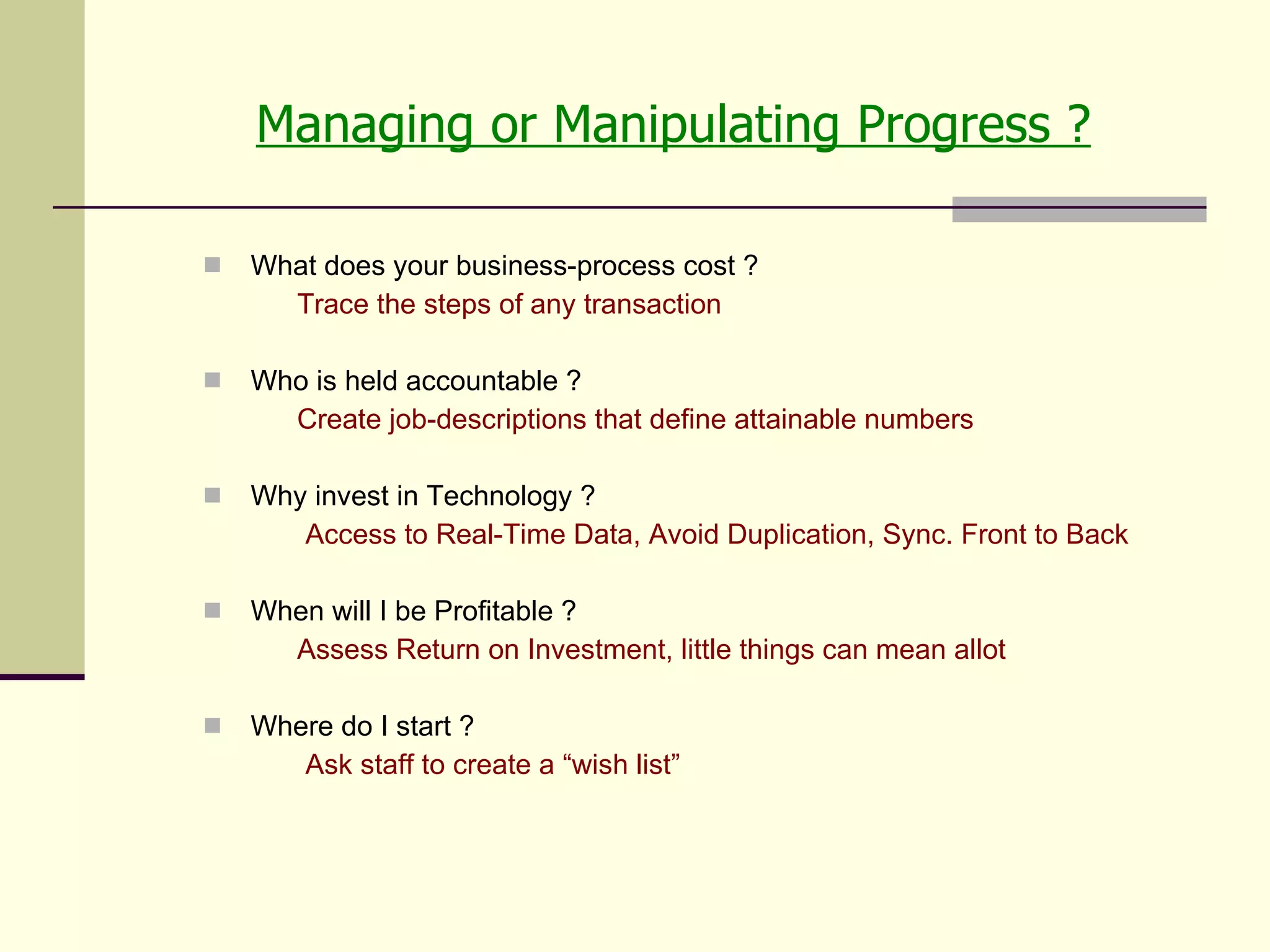 Managing or Manipulating Progress ? What does your business-process cost ? Trace the steps of any transaction Who is held accountable ?  Create job-descriptions that define attainable numbers Why invest in Technology ?   Access to Real-Time Data, Avoid Duplication, Sync. Front to Back When will I be Profitable ? Assess Return on Investment, little things can mean allot Where do I start ?   Ask staff to create a “wish list” 