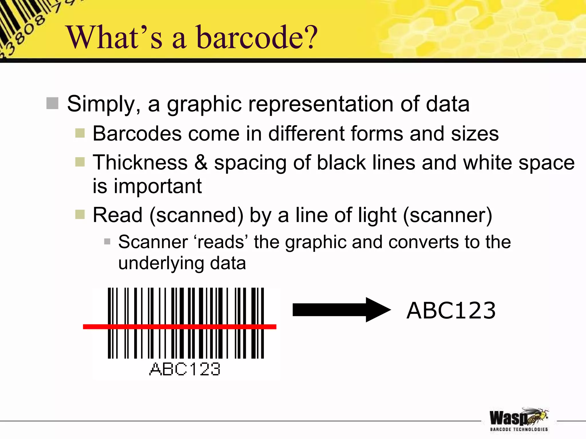What’s a barcode? Simply, a graphic representation of data Barcodes come in different forms and sizes Thickness & spacing of black lines and white space is important Read (scanned) by a line of light (scanner) Scanner ‘reads’ the graphic and converts to the underlying data ABC123 