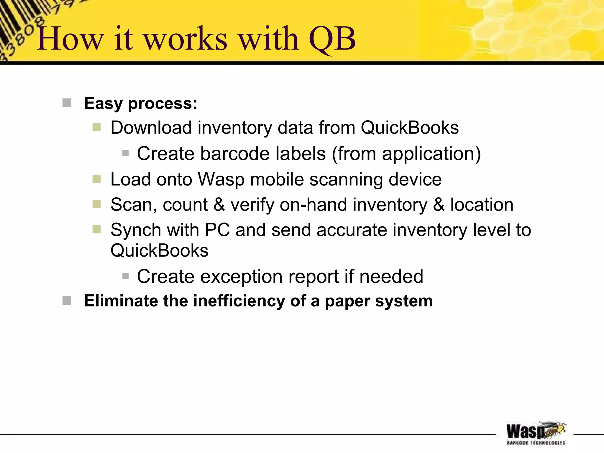 How it works with QB Easy process: Download inventory data from QuickBooks Create barcode labels (from application) Load onto Wasp mobile scanning device Scan, count & verify on-hand inventory & location Synch with PC and send accurate inventory level to QuickBooks  Create exception report if needed Eliminate the inefficiency of a paper system 