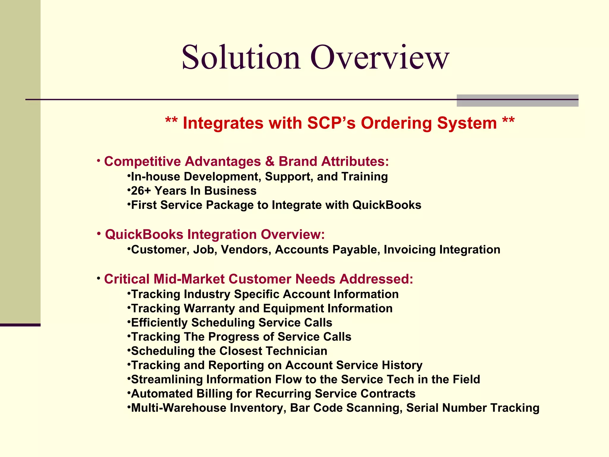 Solution Overview  ** Integrates with SCP’s Ordering System ** Competitive Advantages & Brand Attributes: In-house Development, Support, and Training 26+ Years In Business First Service Package to Integrate with QuickBooks QuickBooks Integration Overview: Customer, Job, Vendors, Accounts Payable, Invoicing Integration Critical Mid-Market Customer Needs Addressed: Tracking Industry Specific Account Information Tracking Warranty and Equipment Information Efficiently Scheduling Service Calls Tracking The Progress of Service Calls Scheduling the Closest Technician Tracking and Reporting on Account Service History Streamlining Information Flow to the Service Tech in the Field Automated Billing for Recurring Service Contracts Multi-Warehouse Inventory, Bar Code Scanning, Serial Number Tracking 