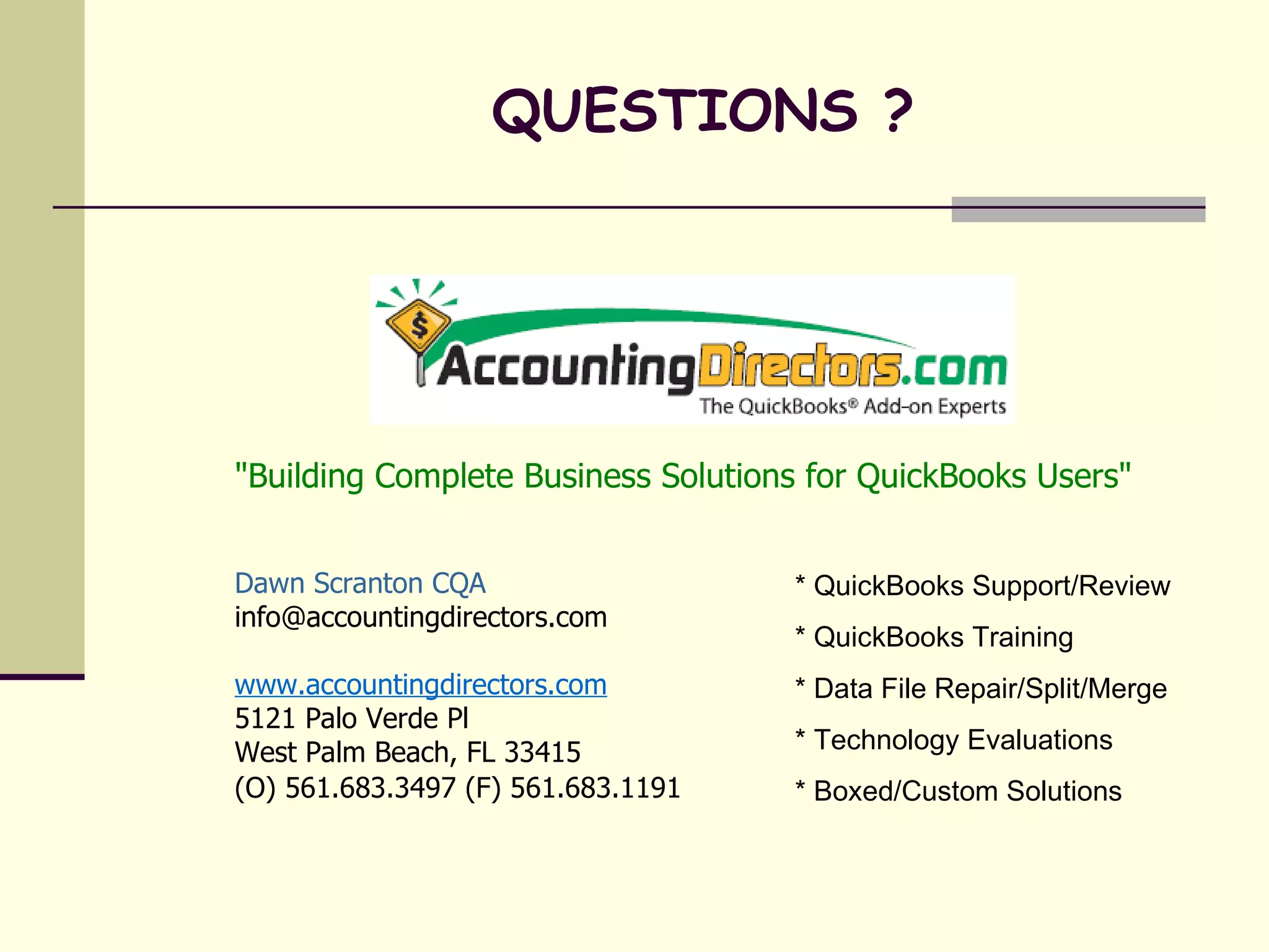 "Building Complete Business Solutions for QuickBooks Users" Dawn Scranton CQA [email_address] www.accountingdirectors.com 5121 Palo Verde Pl West Palm Beach, FL 33415 (O) 561.683.3497 (F) 561.683.1191   QUESTIONS ? * QuickBooks Support/Review * QuickBooks Training * Data File Repair/Split/Merge * Technology Evaluations * Boxed/Custom Solutions 