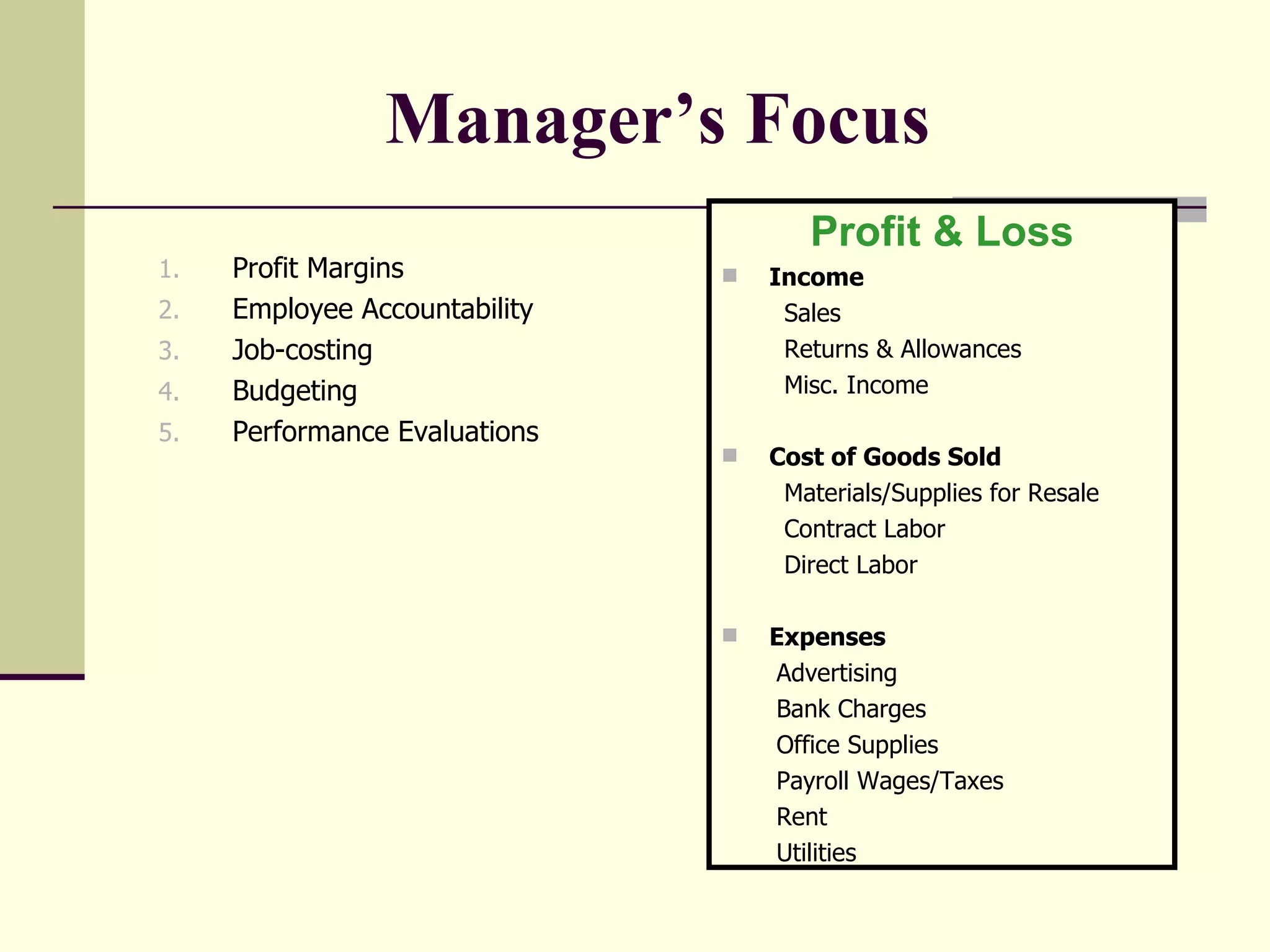 Manager’s Focus   Profit Margins Employee Accountability  Job-costing Budgeting  Performance Evaluations Profit & Loss Income Sales Returns & Allowances Misc. Income Cost of Goods Sold Materials/Supplies for Resale Contract Labor Direct Labor Expenses Advertising Bank Charges Office Supplies Payroll Wages/Taxes Rent Utilities 