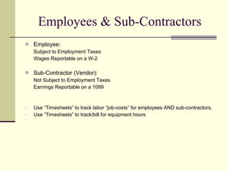 Employees & Sub-Contractors Employee: Subject to Employment Taxes Wages Reportable on a W-2 Sub-Contractor (Vendor): Not Subject to Employment Taxes Earnings Reportable on a 1099 Use “Timesheets” to track labor “job-costs” for employees AND sub-contractors. Use “Timesheets” to track/bill for equipment hours  