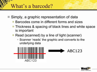 What’s a barcode? Simply, a graphic representation of data Barcodes come in different forms and sizes Thickness & spacing of black lines and white space is important Read (scanned) by a line of light (scanner) Scanner ‘reads’ the graphic and converts to the underlying data ABC123 