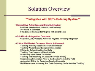 Solution Overview  ** Integrates with SCP’s Ordering System ** Competitive Advantages & Brand Attributes: In-house Development, Support, and Training 26+ Years In Business First Service Package to Integrate with QuickBooks QuickBooks Integration Overview: Customer, Job, Vendors, Accounts Payable, Invoicing Integration Critical Mid-Market Customer Needs Addressed: Tracking Industry Specific Account Information Tracking Warranty and Equipment Information Efficiently Scheduling Service Calls Tracking The Progress of Service Calls Scheduling the Closest Technician Tracking and Reporting on Account Service History Streamlining Information Flow to the Service Tech in the Field Automated Billing for Recurring Service Contracts Multi-Warehouse Inventory, Bar Code Scanning, Serial Number Tracking 