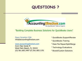 "Building Complete Business Solutions for QuickBooks Users" Dawn Scranton CQA [email_address] www.accountingdirectors.com 5121 Palo Verde Pl West Palm Beach, FL 33415 (O) 561.683.3497 (F) 561.683.1191   QUESTIONS ? * QuickBooks Support/Review * QuickBooks Training * Data File Repair/Split/Merge * Technology Evaluations * Boxed/Custom Solutions 