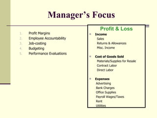 Manager’s Focus   Profit Margins Employee Accountability  Job-costing Budgeting  Performance Evaluations Profit & Loss Income Sales Returns & Allowances Misc. Income Cost of Goods Sold Materials/Supplies for Resale Contract Labor Direct Labor Expenses Advertising Bank Charges Office Supplies Payroll Wages/Taxes Rent Utilities 