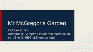 Mr McGregor’s Garden 
October 2014 - 
Remember - 2 metres to nearest metre could 
be 1.5 to (2.4999) 2.5 metres long 
 