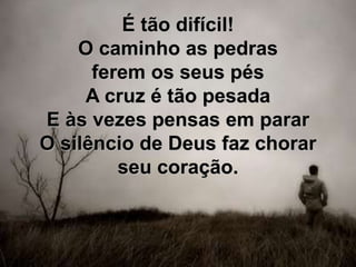 É tão difícil!
O caminho as pedras
ferem os seus pés
A cruz é tão pesada
E às vezes pensas em parar
O silêncio de Deus faz chorar
seu coração.
 